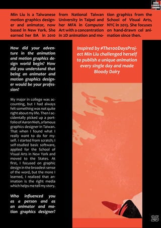 z
How did your adven-
ture in the animation
and motion graphics de-
sign world begin? How
did you understand that
being an animator and
motion graphics design-
er would be your profes-
sion?
My major in college was ac-
counting, but I had always
felt something was not quite
right about my life. Then I ac-
cidentally picked up a port-
folioofAaronNieh,afamous
graphics designer in Taiwan.
That when I found what I
really want to do for my-
self. I started from scratch; I
self-studied basic software,
applied for the School of
Visual Arts in New York and
moved to the States. At
first, I focused on graphic
design in the broadest sense
of the word, but the more I
learned, I realized that an-
imation is the right media
whichhelps me tell my story.
Who influenced you
as a person and as
an animator and mo-
tion graphics designer?
from National Taiwan
University in Taipei and
her MFA in Computer
Art with a concentration
in 2D animation and mo-
tion graphics from the
School of Visual Arts,
NYC in 2013. She focuses
on hand-drawn cel ani-
mation since then.
Min Liu is a Taiwanese
motion graphics design-
er and animator, now
based in New York. She
earned her BA in 2010
Inspired by #The100DaysProj-
ect Min Liu challenged herself
to publish a unique animation
every single day and made
Bloody Dairy
25
 