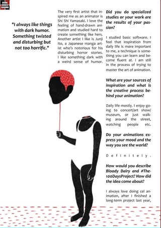 The very first artist that in-
spired me as an animator is
Shi Shi Yamasaki. I love the
feeling of hand-drawn ani-
mation and studied hard to
create something like hers.
Another artist I like is Junji
Ito, a Japanese manga art-
ist who’s notorious for his
disturbing horror stories.
I like something dark with
a weird sense of humor.
"I always like things
with dark humor.
Something twisted
and disturbing but
not too horrific."
Did you do specialized
studies or your work are
the results of your pas-
sion?
I studied basic software. I
feel that inspiration from
daily life is more important
to me, a technique is some-
thing you can learn and be-
come fluent at. I am still
in the process of trying to
master the art of animation.
What are your sources of
inspiration and what is
the creative process be-
hind your animation?
Daily life mostly. I enjoy go-
ing to concert/art show/
museum, or just walk-
ing around the street,
watching people etc.
Do your animations ex-
press your mood and the
way you see the world?
D e f i n i t e l y .
How would you describe
Bloody Dairy and #The-
100DaysProject? How did
the idea come about?
I always love doing cel an-
imation, after I finished a
long-term project last year,
 