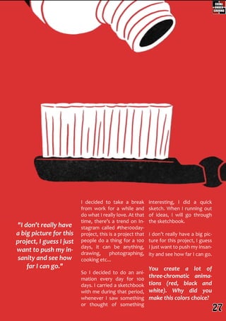 "I don’t really have
a big picture for this
project, I guess I just
want to push my in-
sanity and see how
far I can go."
I decided to take a break
from work for a while and
do what I really love. At that
time, there’s a trend on In-
stagram called #the100day-
project, this is a project that
people do a thing for a 100
days, it can be anything,
drawing, photographing,
cooking etc...
So I decided to do an ani-
mation every day for 100
days. I carried a sketchbook
with me during that period,
whenever I saw something
or thought of something
interesting, I did a quick
sketch. When I running out
of ideas, I will go through
the sketchbook.
I don’t really have a big pic-
ture for this project, I guess
I just want to push my insan-
ity and see how far I can go.
You create a lot of
three-chromatic anima-
tions (red, black and
white). Why did you
make this colors choice?
27
 