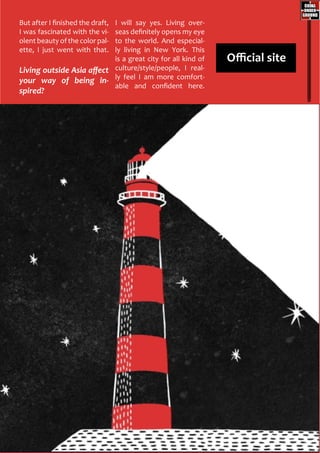 But after I finished the draft,
I was fascinated with the vi-
olent beauty of the color pal-
ette, I just went with that.
Living outside Asia affect
your way of being in-
spired?
I will say yes. Living over-
seas definitely opens my eye
to the world. And especial-
ly living in New York. This
is a great city for all kind of
culture/style/people, I real-
ly feel I am more comfort-
able and confident here.
Official site
 