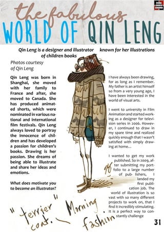 Qin Leng was born in
Shanghai, she moved
with her family to
France and after, she
moved to Canada. She
has produced animat-
ed shorts, which were
nominated in various na-
tional and international
film festivals. Qin Leng
always loved to portray
the innocence of chil-
dren and has developed
a passion for children’s
books. Drawing is her
passion. She dreams of
being able to illustrate
and share her ideas and
emotions.
What does motivate you
to become an illustrator?
I have always been drawing,
for as long as I remember.
My father is an artist himself
so from a very young age, I
have been interested in the
world of visual arts.
I went to university in Film
Animationandstartedwork-
ing as a designer for televi-
sion series in 2006. Howev-
er, I continued to draw in
my spare time and realized
quickly enough that I wasn’t
satisfied with simply draw-
ing at home…
I wanted to get my work
published. So in 2009, af-
ter submitting my port-
folio to a large number
of pub- lishers, I
landed my
first publi-
cation job. The
world of illustration is so
vast with so many different
projects to work on, that I
find it incredibly stimulating.
It is a perfect way to con-
stantly challenge
Qin Leng is a designer and illustrator known for her illustrations
of children books
WORLD OF Qin Leng
Photos courtesy
of Qin Leng
the Fabulous
31
 