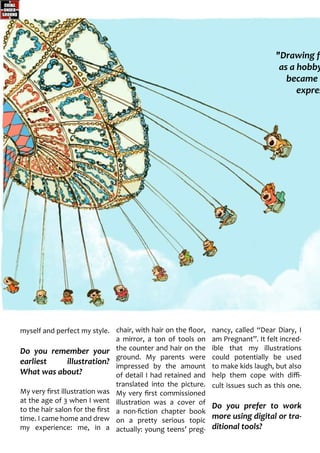 myself and perfect my style.
Do you remember your
earliest illustration?
What was about?
My very first illustration was
at the age of 3 when I went
to the hair salon for the first
time. I came home and drew
my experience: me, in a
chair, with hair on the floor,
a mirror, a ton of tools on
the counter and hair on the
ground. My parents were
impressed by the amount
of detail I had retained and
translated into the picture.
My very first commissioned
illustration was a cover of
a non-fiction chapter book
on a pretty serious topic
actually: young teens’ preg-
nancy, called “Dear Diary, I
am Pregnant”. It felt incred-
ible that my illustrations
could potentially be used
to make kids laugh, but also
help them cope with diffi-
cult issues such as this one.
Do you prefer to work
more using digital or tra-
ditional tools?
"Drawing fi
as a hobby
became a
expres
 