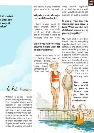and letting happy mistakes
give character to my work.
Why do you decide to fo-
cus on children books?
I have always loved to
draw children. Their in-
nocence, their pure unfil-
tered joy, their silliness,
are all qualities I strive to
translate into my work.
Would you like to create
graphic novels also for
an older audience?
I would really love to. Af-
ter having done over 40
children books,
I would really
enjoy trying
something dif-
ferent and chal-
lenge myself. Hopefully,
I can find an author with
who I would be able to col-
laborate on such a project.
In one of your bio, you
mentioned you have a
twin. What are the best
childhood memories of
growing together?
My twin and I are best
friends. We do everything
together, finish each other’s
sentence, and often say the
exact same thing at exactly
the same time. I don’t have
a specific memory with my
sister, but many of our anec-
dotes get translated in my
illustrations. I actually did a
mini-comic se-
ries all about
my life in
T o r o n t o
with my twin.
You were
born in Chi-
na, grew in
France, now
you live in
Canada. What
are the main
Without a doubt, I much
prefer working traditionally.
Even though I always work
digitally at the animation
studio where I am employed
full time, I am more com-
fortable drawing with a pen-
cil or brush on paper for my
illustration projects. I love
the feel of paper under my
fingers, as well as the organ-
ic flow of working with paint
first started
y, but soon
a way of
ssion"
 