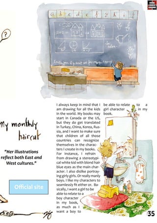 I always keep in mind that I
am drawing for all the kids
in the world. My books may
start in Canada or the US,
but they do get translated
in Turkey, China, Korea, Rus-
sia, and I want to make sure
that children of all those
countries can recognize
themselves in the charac-
ters I create in my books.
For instance, I refrain
from drawing a stereotypi-
cal white kid with blond hair
blue eyes as the main char-
acter. I also dislike portray-
ing girly girls. Or really manly
boys. I like my characters to
seamlessly fit either or. Ba-
sically, I want a girl to be
able to relate to a
boy character
in my book,
as much as I
want a boy to
be able to relate to a
girl character in my
book.
"Her illustrations
reflect both East and
West cultures."
Official site
35
 