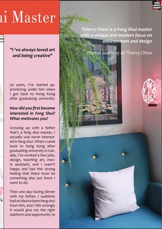 ui Master
30 years, I’ve started ap-
prenticing under him when
I got back to Hong Kong
after graduating university.
How did you first become
interested in Feng Shui?
What motivates you?
Growing up with a father
that’s a feng shui master, I
actually was never interest-
ed in feng shui. When I came
back to hong kong after
graduating university in Can-
ada, I’ve worked a few jobs,
design, teaching art, mov-
ie assistant, and I wasn’t
happy and had this strong
feeling that there must be
something else out there I
want to do.
Then one day having dinner
with my father, I suddenly
hadanideatolearnfengshui
from him, and I felt strongly
it would give me the right
platform and opportunity to
"I ‘ve always loved art
and being creative"
Thierry Chow is a Feng Shui master
with a unique and modern focus on
environment and design
Photos courtesy of Thierry Chow
 