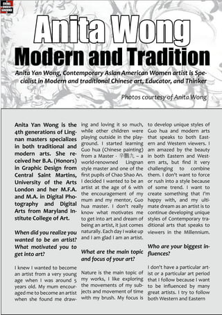 Anita Yan Wong is the
4th generations of Ling-
nan masters specializes
in both traditional and
modern arts. She re-
ceived her B.A. (Honors)
in Graphic Design from
Central Saint Martins,
University of the Arts
London and her M.F.A.
and M.A. in Digital Pho-
tography and Digital
Arts from Maryland In-
stitute College of Art.
When did you realize you
wanted to be an artist?
What motivated you to
get into art?
I knew I wanted to become
an artist from a very young
age when I was around 5
years old. My mum encour-
aged me to become an artist
when she found me draw-
ing and loving it so much,
while other children were
playing outside in the play-
ground. I started learning
Guo hua (Chinese painting)
from a Master - 辛鵬九 – a
world-renowned Lingnan
style master and one of the
first pupils of Chao Shao An.
I decided I wanted to be an
artist at the age of 6 with
the encouragement of my
mum and my mentor, Guo
hua master. I don't really
know what motivates me
to get into art and dream of
being an artist, it just comes
naturally. Each day I wake up
and I am glad I am an artist.
What are the main topic
and focus of your art?
Nature is the main topic of
my works, I like exploring
the movements of my sub-
jects and movement of time
with my brush. My focus is
to develop unique styles of
Guo hua and modern arts
that speaks to both East-
ern and Western viewers. I
am amazed by the beauty
in both Eastern and West-
ern arts, but find it very
challenging to combine
them. I don't want to force
or rush into a style because
of some trend. I want to
create something that I'm
happy with, and my ulti-
mate dream as an artist is to
continue developing unique
styles of Contemporary tra-
ditional arts that speaks to
viewers in the Millennium.
Who are your biggest in-
fluences?
I don't have a particular art-
ist or a particular art period
that I follow because I want
to be influenced by many
great artists. I try to follow
both Western and Eastern
Anita Wong
Anita Yan Wong, Contemporary Asian American Women artist is Spe-
cialist in Modern and traditional Chinese art, Educator, and Thinker
Photos courtesy of Anita Wong
Modern and Tradition
 