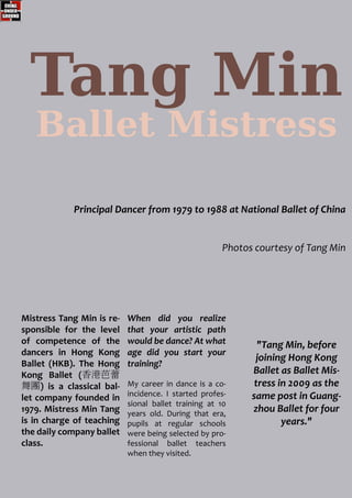 Tang Min
Principal Dancer from 1979 to 1988 at National Ballet of China
Photos courtesy of Tang Min
"Tang Min, before
joining Hong Kong
Ballet as Ballet Mis-
tress in 2009 as the
same post in Guang-
zhou Ballet for four
years."
Ballet Mistress
When did you realize
that your artistic path
would be dance? At what
age did you start your
training?
My career in dance is a co-
incidence. I started profes-
sional ballet training at 10
years old. During that era,
pupils at regular schools
were being selected by pro-
fessional ballet teachers
when they visited.
Mistress Tang Min is re-
sponsible for the level
of competence of the
dancers in Hong Kong
Ballet (HKB). The Hong
Kong Ballet (香港芭蕾
舞團) is a classical bal-
let company founded in
1979. Mistress Min Tang
is in charge of teaching
the daily company ballet
class.
 