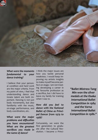 "Ballet Mistress Tang
Min won the silver
medals at the Osaka
International Ballet
Competition in 1984
and the Varna
International Ballet
Competition in 1986."
What were the moments
fundamental to your
dance training?
I believe that your person-
al condition and hard work
are the major criteria. From
my point of view, I feel that
understanding dance and
innate talent are both im-
portant. Dancing is not just
body movements, but also
familiarity with the music,
on-stage performance, and
body coordination, etc.
What were the major
problems and difficulties
you have encountered?
What are the greatest
sacrifices you made in
the name of dance?
I think the major issues are
how you tackle personal
weakness. I would keep im-
proving my artistic insights
to make myself become per-
fect on stage. I am not treat-
ing developing a career in
my favourite profession as
a sacrifice, but I did have to
leave my family for training
when I was 10.
How did you feel to
dance with the National
Ballet of China as Princi-
pal Dancer from 1979 to
1988?
Fortunately, we were the
first generation to gradu-
ate after the Cultural Rev-
olution. I became a Princi-
 
