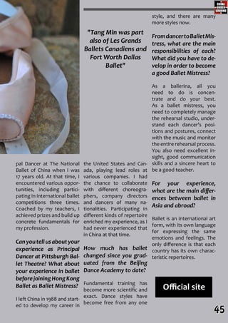 "Tang Min was part
also of Les Grands
Ballets Canadiens and
Fort Worth Dallas
Ballet"
Official site
the United States and Can-
ada, playing lead roles at
various companies. I had
the chance to collaborate
with different choreogra-
phers, company directors
and dancers of many na-
tionalities. Participating in
different kinds of repertoire
enriched my experience, as I
had never experienced that
in China at that time.
How much has ballet
changed since you grad-
uated from the Beijing
Dance Academy to date?
Fundamental training has
become more scientific and
exact. Dance styles have
become free from any one
style, and there are many
more styles now.
FromdancertoBalletMis-
tress, what are the main
responsibilities of each?
What did you have to de-
velop in order to become
a good Ballet Mistress?
As a ballerina, all you
need to do is concen-
trate and do your best.
As a ballet mistress, you
need to completely manage
the rehearsal studio, under-
stand each dancer’s posi-
tions and postures, connect
with the music and monitor
the entire rehearsal process.
You also need excellent in-
sight, good communication
skills and a sincere heart to
be a good teacher.
For your experience,
what are the main differ-
ences between ballet in
Asia and abroad?
Ballet is an international art
form, with its own language
for expressing the same
emotions and feelings. The
only difference is that each
country has its own charac-
teristic repertoires.
pal Dancer at The National
Ballet of China when I was
17 years old. At that time, I
encountered various oppor-
tunities, including partici-
pating in international ballet
competitions three times.
Coached by my teachers, I
achieved prizes and build up
concrete fundamentals for
my profession.
Canyoutellusaboutyour
experience as Principal
Dancer at Pittsburgh Bal-
let Theatre? What about
your experience in ballet
beforejoiningHongKong
Ballet as Ballet Mistress?
I left China in 1988 and start-
ed to develop my career in
45
 