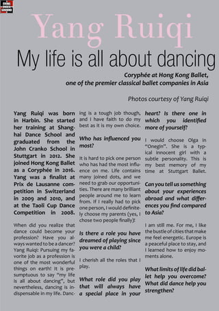 Yang Ruiqi was born
in Harbin. She started
her training at Shang-
hai Dance School and
graduated from the
John Cranko School in
Stuttgart in 2012. She
joined Hong Kong Ballet
as a Coryphée in 2016.
Yang was a finalist at
Prix de Lausanne com-
petition in Switzerland
in 2009 and 2010, and
at the Taoli Cup Dance
Competition in 2008.
When did you realize that
dance could become your
profession? Have you al-
ways wanted to be a dancer?
Yang Ruiqi: Pursuing my fa-
vorite job as a profession is
one of the most wonderful
things on earth! It is pre-
sumptuous to say “my life
is all about dancing”, but
nevertheless, dancing is in-
dispensable in my life. Danc-
ing is a tough job though,
and I have faith to do my
best as it is my own choice.
Who has influenced you
most?
It is hard to pick one person
who has had the most influ-
ence on me. Life contains
many joined dots, and we
need to grab our opportuni-
ties. There are many brilliant
people around me to learn
from. If I really had to pick
one person, I would definite-
ly choose my parents (yes, I
chose two people finally)!
Is there a role you have
dreamed of playing since
you were a child?
I cherish all the roles that I
play.
What role did you play
that will always have
a special place in your
heart? Is there one in
which you identified
more of yourself?
I would choose Olga in
“Onegin”. She is a typ-
ical innocent girl with a
subtle personality. This is
my best memory of my
time at Stuttgart Ballet.
Can you tell us something
about your experiences
abroad and what differ-
ences you find compared
to Asia?
I am still me. For me, I like
thebustleofcitiesthatmake
me feel energetic. Europe is
a peaceful place to stay, and
I learned how to enjoy mo-
ments alone.
Whatlimitsoflifedidbal-
let help you overcome?
What did dance help you
strengthen?
Yang Ruiqi
Coryphée at Hong Kong Ballet,
one of the premier classical ballet companies in Asia
Photos courtesy of Yang Ruiqi
My life is all about dancing
 