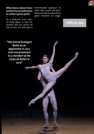 multi-faceted approach to
work with sweat and exer-
tion every day to enjoy those
great moments on stage.
What does a dancer have
totakeintoconsideration
to achieve great goals?
As a ballerina, your natu-
ral body figure is very im-
portant, but we cannot all
rely on this. We still need a
Official site
"She joined Stuttgart
Ballet as an
Apprentice in 2012
and was promoted
to a member of the
Corps de Ballet in
2013"
 