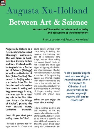 Augusta Xu-Holland is a
NewZealandactressand
bioenergy enthusiast.
She was born in Auck-
land to a Chinese father
and New Zealand moth-
er. Augusta has a Bache-
lor of Science (Biology)
as well as a Bachelor of
Arts (Asian Studies). She
moved to Beijing where
she broke into film in-
dustries and hold on her
dual career in acting and
in green energy. In 2015,
she was cast in a lead-
ing role in the film “The
Last Race - On Wings
of Eagles”, playing the
New Zealand nurse,
Catherine Standish.
How did you start your
acting career in China?
I noticed a demand for for-
eign actors in China that
could speak Chinese when
I was living in Beijing. But
because the industry was
still at a relatively early
stage, rather than taking
the conventional route of
film school and then sign-
ing to an agency, I looked to
see what resources I had at
hand and jumped in. I added
a number of foreign acting
agents on Wechat, started
with a few commercials and
then a few months in I had
the fantastic opportunity of
a principal role in On Wings
of Eagles starring Joseph
Fiennes and Shawn Dou.
What do you enjoy the
most about acting?
I did a science degree and
was working in PR and
events when I first moved to
China but I had always want-
ed to master a specific cre-
ative skill and to create art.
Then the great thing about
doing it in China is that I am
Augusta Xu-Holland
Between Art & Science
"I did a science degree
and was working in
PR and events when I
first moved to
China but I had
always wanted to
master a specific
creative skill and to
create art"
A career in China in the entertainment industry
and ecosystem of the environment
Photos courtesy of Augusta Xu-Holland
 
