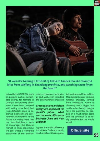 Official site
ment, economics, technolo-
gy and, well, even including
the entertainment industry!
Greensolutionsandclean
energy are important for
planet’s future. What
are the main differences
between China and New
Zealand?
I guess the main difference
is that New Zealand is much,
much smaller. It has a popu-
lation of around four million.
This makes it easier to make
national changes, coming
from individuals. China is
obviously much bigger but
on the other hand, changes
have the potential to hap-
pen on a much larger scale
and the potential to be re-
ally beneficial for the whole
world.
ectswiththeUNDP.Wework
on projects such as sustain-
able energy for farmers in
Guangxi and poverty allevi-
ation. I have been occupied
with acting more lately but
I am definitely open to ex-
ploring bioenergy and envi-
ronmentalism further in the
future but mostly hope that
my interdisciplinary mod-
el encourages the Chinese
market to think about how
we can create a complete
ecosystem of the environ-
"It was nice to bring a little bit of China to Cannes too like colourful
kites from Weifang in Shandong province, and watching them fly on
the beach"
55
 