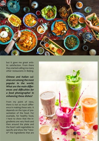 but it gave me great artis-
tic satisfaction. From there
they started calling me many
other restaurants in Beijing.
Chinese and Italian cui-
sines areamongthemost
popular in the world.
What are the main differ-
ences and difficulties for
a food photographer in
enhancing these dishes?
From my point of view,
there is not so much differ-
ence in making these sets. It
depends on the type of pre-
sentation of the food. For
example, for healthy food,
I have to show that the in-
gredients are very fresh and
then around the plate and
the food I add vegetables to
specify and show the "view-
er" the ingredients that are
 