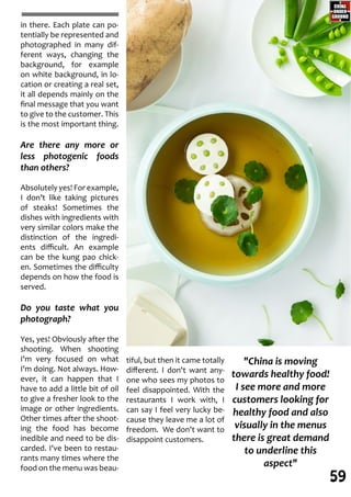 tiful, but then it came totally
different. I don't want any-
one who sees my photos to
feel disappointed. With the
restaurants I work with, I
can say I feel very lucky be-
cause they leave me a lot of
freedom. We don't want to
disappoint customers.
in there. Each plate can po-
tentially be represented and
photographed in many dif-
ferent ways, changing the
background, for example
on white background, in lo-
cation or creating a real set,
it all depends mainly on the
final message that you want
to give to the customer. This
is the most important thing.
Are there any more or
less photogenic foods
than others?
Absolutely yes! For example,
I don’t like taking pictures
of steaks! Sometimes the
dishes with ingredients with
very similar colors make the
distinction of the ingredi-
ents difficult. An example
can be the kung pao chick-
en. Sometimes the difficulty
depends on how the food is
served.
Do you taste what you
photograph?
Yes, yes! Obviously after the
shooting. When shooting
I'm very focused on what
I'm doing. Not always. How-
ever, it can happen that I
have to add a little bit of oil
to give a fresher look to the
image or other ingredients.
Other times after the shoot-
ing the food has become
inedible and need to be dis-
carded. I've been to restau-
rants many times where the
food on the menu was beau-
"China is moving
towards healthy food!
I see more and more
customers looking for
healthy food and also
visually in the menus
there is great demand
to underline this
aspect"
59
 