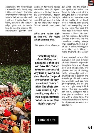 studies in Italy have helped
me and led me to do a good
job here in Beijing, in a re-
ally lucky moment. I feel in
the right place at the right
time. If I had stayed in Italy
I do not know what my pro-
fession would have been.
What are Italian dish-
es that you like most?
Which Chinese ones?
I like pasta, pizza, of course.
But what I like the most is
the quality of Italian raw
food. In Italy most of the
time, the dishes were always
delicious and it was because
of the quality of raw food.
Here is missing. I like Beijing
Duck and everything made
by my mom. The best Chi-
nese food is eaten at home
because is linked to shar-
ing. For example, during the
Chinese New Year, we find
ourselves making dump-
lings together. There is a lot
of joy. A dish eaten togeth-
er, as they say in China, is
more fragrant. It's tastier.
I also wanted to add that
everyone can take pictures
of food the most important
thing is to have a lot of pas-
sion and imagination. My
photos are 20% of photog-
raphy knowledge and ev-
erything else is passion and
knowledge of food. If some-
one wants to work as a food
photographer, he or she
can start right away. I think
those who are motivated
can do it. Everyone has a
smartphone that has a cam-
era with a good lens. The
most important is to have a
lot of passion, patience, and
constancy.
Absolutely. The knowledge
I learned in Italy, everything
I ate, everything I learned,
even from the families of my
friends, helped me a lot and
I still feel it every day in my
work, because this knowl-
edge gives me so much
help in creating images. My
background: growth and
"One thing I like
about Beijing and
Shanghai is that you
can have the chance
to try restaurants of
any kind of world cui-
sine. Besides the food
environment is very
varied and compet-
itive. The chefs pro-
pose dishes of high
quality, very close to
their origin countries
but at the same time
highly creative"
Official site
61
 