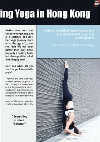 Matina was born and
raised inHongKong.She
is a certified 200 RYT.
Her yoga journey start-
ed at the age of 17, and
she feels life has been
better than ever since.
Not only a healthy body,
but also a positive mind,
and a happy soul.
How and when did you
start to get interested in
yoga?
That was the time that yoga
started getting popular in
HK. I thought it looked cool
at the beginning but when I
started my practice, it actu-
ally felt different from other
exercisesIhavetriedbefore.
Most of the other exercise,
I felt exhausted after the
" Everything
is about
'balance'"
Matina is a certified yoga instructor and
first stepped on her yoga mat
at the age of 17
Photos courtesy of Matina Cheung
hing Yoga in Hong Kong
 