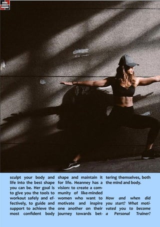 sculpt your body and
life into the best shape
you can be. Her goal is
to give you the tools to
workout safely and ef-
fectively, to guide and
support to achieve the
most confident body
shape and maintain it
for life. Heanney has a
vision: to create a com-
munity of like-minded
women who want to
motivate and inspire
one another on their
journey towards bet-
tering themselves, both
the mind and body.
How and when did
you start? What moti-
vated you to become
a Personal Trainer?
 