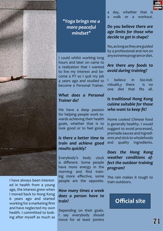 I could whilst working long
hours and later on came to
a realization that I wanted
to live my interest and be-
come a PT so I quit my job
4 years ago and studied to
become a Personal Trainer.
What does a Personal
Trainer do?
We have a deep passion
for helping people work to-
wards achieving their health
goals, whether that is to
look good or to feel good.
Is there a better time to
train and achieve good
results quickly?
Everybody’s body clock
is different. Some people
have more energy in the
morning and find train-
ing more effective, some
people are the opposite.
How many times a week
does a person have to
train?
Depending on their goals.
I say everybody should
move for at least 30mins
a day, whether that is
a walk or a workout.
Do you believe there are
age limits for those who
decide to get in shape?
No,aslongastheyareguided
by a professional and not on
anyextremeprogramordiet.
Are there any foods to
avoid during training?
I believe in bio-indi-
vidualit,y there is no
one diet that fits all.
Is traditional Hong Kong
cuisine suitable for those
who want to keep fit?
Home cooked Chinese food
is generally healthy. I would
suggest to avoid processed,
premade sauces and ingredi-
entsandsticktowholefoods
and quality ingredients.
Does the Hong Kong
weather conditions af-
fect the outdoor training
program?
The rain makes it tough to
train outdoors.I have always been interest-
ed in health from a young
age, the interest grew when
I moved back to Hong Kong
6 years ago and started
working for a marketing firm
and have neglected my own
health. I committed to look-
ing after myself as much as
Official site
"Yoga brings me a
more peaceful
mindset"
71
 