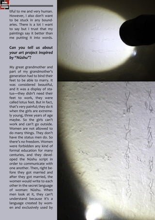 tiful to me and very human.
However, I also don't want
to be stuck in any bound-
aries. There is a lot I want
to say but I trust that my
paintings say it better than
me putting it into words.
Can you tell us about
your art project inspired
by “Nüshu”?
My great grandmother and
part of my grandmother’s
generation had to bind their
feet to be able to marry. It
was considered beautiful,
and it was a display of sta-
tus—they didn’t need their
feet to work, they were
called lotus feet. But in fact,
that’s very painful; they do it
when the girls are extreme-
ly young, three years of age
maybe. So the girls can’t
work and can’t go outside.
Women are not allowed to
do many things. They don’t
have the status men do. So
there’s no freedom. Women
were forbidden any kind of
formal education for many
centuries, and they devel-
oped the Nüshu script in
order to communicate with
one another. Then, right be-
fore they got married and
after they got married, the
women would write to each
other in the secret language
of woman: Nüshu. When
men look at it, they can’t
understand because it’s a
language created by wom-
en and exclusively used by
 