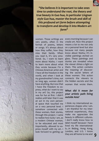 women. Those writings are
very poetic, often in the
format of poems, letters
or songs. It’s always about
how they suffer, how they
miss their family. When
you read it, it’s very emo-
tional. So, I want to learn
more about Nüshu. I want
to learn more about what
they wrote because I’m a
Chinese-American artist and
I have all the freedom in the
world, and when I look at
my grandmother’s time, not
so long ago, women didn’t
have anything. But now that
I have the freedom to ex-
press, what do I want to say
in my art? So, this project
was for fun at first. I didn’t
realize until later that it was
an act in my own person-
al space that touched me
on a very personal level. I
somehow connected with
these women, their stories,
through this project. I came
to realize how lucky I am, as
a modern Chinese woman,
to be educated and most
importantly, allowed to ex-
press myself with my art. I
look forward to getting up
every morning because I can
create art. Now this project
means a lot to me not only
on a personal level but also
because not many people
know about Nüshu; it’s in-
visible paintings etched on
glass. These paintings and
stories are revealed when
the viewer shines a light on
them. This action contains
the meaning of discover-
ing the secret letters of
these women. This action
connects the viewers to
the hidden secrets and the
women that wrote them.
What did it mean for
your artistic path living
outside Asia?
I think my international ex-
periences shapes who I am.
I am thankful for my inter-
national experiences, they
make me appreciate the
beauty in different cultures.
I don't really know how to
label myself because I have
lived my life international-
ly...in Beijing, Hong Kong,
London, and U.S. I know
they are all home to me and
"She believes it is important to take ones
time to understand the root, the theory and
true beauty in Guo hua, in particular Lingnan
style Guo hua, master the brush and skill of
this profound art form before attempting
to transform and develop it into Modern art
form"
9
 