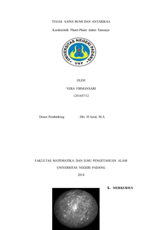 TUGAS SAINS BUMI DAN ANTARIKSA 
Karakteristik Planet-Planet dalam Tatasurya 
OLEH 
VERA FIRMANSARI 
1201457/12 
Dosen Pembimbing : Drs. H Asrul, M.A 
FAKULTAS MATEMATIKA DAN ILMU PENGETAHUAN ALAM 
UNIVERSITAS NEGERI PADANG 
2014 
1. MERKURIUS 
 