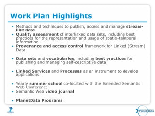 Work Plan Highlights
 Methods and techniques to publish, access and manage stream-
  like data
 Quality assessment of interlinked data sets, including best
  practices for the representation and usage of spatio-temporal
  information
 Provenance and access control framework for Linked (Stream)
  Data

   Data sets and vocabularies, including best practices for
    publishing and managing self-descriptive data

   Linked Services and Processes as an instrument to develop
    applications

 Yearly summer school co-located with the Extended Semantic
  Web Conference
 Semantic Web video journal

   PlanetData Programs
 