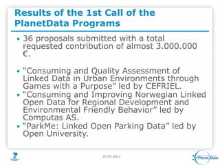 Results of the 1st Call of the
PlanetData Programs
   36 proposals submitted with a total
    requested contribution of almost 3.000.000
    €.

   “Consuming and Quality Assessment of
    Linked Data in Urban Environments through
    Games with a Purpose” led by CEFRIEL.
   “Consuming and Improving Norwegian Linked
    Open Data for Regional Development and
    Environmental Friendly Behavior” led by
    Computas AS.
   “ParkMe: Linked Open Parking Data” led by
    Open University.

                       07.07.2011
 