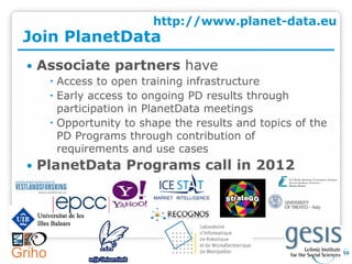 http://www.planet-data.eu
Join PlanetData
   Associate partners have
      Access to open training infrastructure
      Early access to ongoing PD results through
       participation in PlanetData meetings
      Opportunity to shape the results and topics of the
       PD Programs through contribution of
       requirements and use cases
   PlanetData Programs call in 2012
 