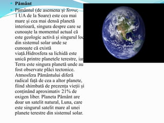  Pământ
 Pământul (de asemena și Terra;
1 UA de la Soare) este cea mai
mare și cea mai densă planetă
interioară, singura despre care se
cunoaște la momentul actual că
este geologic activă și singurul loc
din sistemul solar unde se
cunoaște că există
viață.Hidrosfera sa lichidă este
unică printre planetele terestre, iar
Terra este singura planetă unde au
fost observate plăci tectonice.
Atmosfera Pământului diferă
radical față de cea a altor planete,
fiind shimbată de prezența vieții și
conținând aproximativ 21% de
oxigen liber. Planeta Pământ are
doar un satelit natural, Luna, care
este singurul satelit mare al unei
planete terestre din sistemul solar.
 