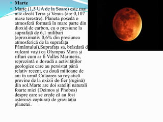  Marte
 Marte (1,5 UA de la Soare) este mai
mic decât Terra și Venus (are 0,107
mase terestre). Planeta posedă o
atmosferă formată în mare parte din
dioxid de carbon, cu o presiune la
suprafață de 6,1 milibari
(aproximativ 0,6% din presiunea
atmosferică de la suprafața
Pământului).Suprafața sa, brăzdată de
vulcani vaști ca Olympus Mons și
rifturi cum ar fi Valles Marineris,
reprezintă o dovadă a activităților
geologice care au persistat până
relativ recent, cu două milioane de
ani în urmă.Culoarea sa roșiatică
provine de la oxizii de fier (rugină)
din sol.Marte are doi sateliți naturali
foarte mici (Deimos și Phobos)
despre care se crede că au fost
asteroizi capturați de gravitația
planetei.
 