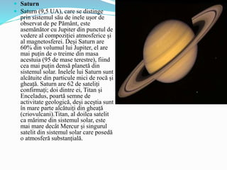  Saturn
 Saturn (9,5 UA), care se distinge
prin sistemul său de inele ușor de
observat de pe Pământ, este
asemănător cu Jupiter din punctul de
vedere al compoziției atmosferice și
al magnetosferei. Deși Saturn are
60% ​​din volumul lui Jupiter, el are
mai puțin de o treime din masa
acestuia (95 de mase terestre), fiind
cea mai puțin densă planetă din
sistemul solar. Inelele lui Saturn sunt
alcătuite din particule mici de rocă și
gheață. Saturn are 62 de sateliți
confirmați; doi dintre ei, Titan și
Enceladus, poartă semne de
activitate geologică, deși aceștia sunt
în mare parte alcătuiți din gheață
(criovulcani).Titan, al doilea satelit
ca mărime din sistemul solar, este
mai mare decât Mercur și singurul
satelit din sistemul solar care posedă
o atmosferă substanțială.
 
