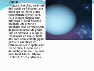  Uranus
 Uranus (19,6 UA), de 14 ori
mai masiv ca Pământul, are
masa cea mai mică dintre
toate planetele exterioare.
Este singura planetă care
orbitează în jurul Soarelui
înclinată „pe o parte”;
înclinația axei de rotație este
de peste nouăzeci de grade
față de normala la ecliptică.
Planeta are un nucleu mult
mai rece decât ceilalți giganți
gazoși și cantitatea de
căldură radiată în spațiu este
foarte mică. Uranus are 27
de sateliți cunoscuți, cei mai
mari fiind Titania, Oberon,
Umbriel, Ariel și Miranda.
 