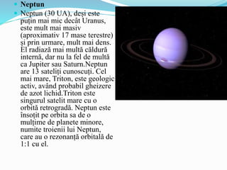  Neptun
 Neptun (30 UA), deși este
puțin mai mic decât Uranus,
este mult mai masiv
(aproximativ 17 mase terestre)
și prin urmare, mult mai dens.
El radiază mai multă căldură
internă, dar nu la fel de multă
ca Jupiter sau Saturn.Neptun
are 13 sateliți cunoscuți. Cel
mai mare, Triton, este geologic
activ, având probabil gheizere
de azot lichid.Triton este
singurul satelit mare cu o
orbită retrogradă. Neptun este
însoțit pe orbita sa de o
mulțime de planete minore,
numite troienii lui Neptun,
care au o rezonanță orbitală de
1:1 cu el.
 