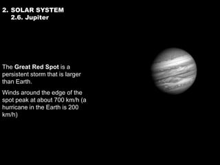 2. SOLAR SYSTEM
   2.6. Jupiter




The Great Red Spot is a
persistent storm that is larger
than Earth.
Winds around the edge of the
spot peak at about 700 km/h (a
hurricane in the Earth is 200
km/h)
 