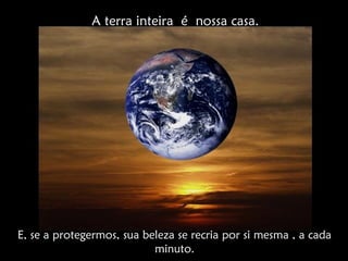 E, se a protegermos, sua beleza se recria por si mesma , a cada
minuto.
A terra inteira é nossa casa.
 