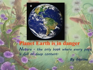 Planet Earth is in danger
Nature - the only book where every page
is full of deep content.
By Goethe
 