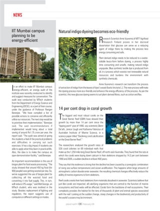Naturalindigodyeingbecomeseco-friendly
esearch Scientist Anne Vuorema of MTT Agrifood
RResearch Finland proves in her doctoral
dissertation that glucose can serve as a reducing
agent of indigo there by making the process less
energyconsumingandsafe.
Plant derived indigo needs to be reduced to a water-
soluble leuco-form before dyeing, a process highly
time consuming and unsafe, making natural indigo
unpopular. Blue synthetic textile dye is produced from
oil, in a process which wastes non-renewable natural
resources and burdens the environment with
syntheticchemicals.
Anne Vuorema’s research can transform the process
ofextractionofindigofromtheleavesofdyer’swoad(IsatistinctoriaL.).Thenewprocesswillmake
the dyeing process more eco-friendly and enhance the energy efficiency of the process. As per the
scientist,thisnewglucosedyeingseemstosuitplant-derivedfibres,suchascottonandflax.
14 per cent drop in coral growth
he biggest and most robust corals on the
TGreat Barrier Reef (GBR) have slowed their
growth by more than 14 per cent since the
"tipping point" year of 1990, say scientists Glenn
De’ath, Janice Lough and Katharina Fabricius of
Australian Institute of Marine Science, in a
science paper titled “Declining coral calcification
ontheGreatBarrierReef.”
The researchers analysed the growth rates of
328 coral colonies on 69 individual reefs that
make up the 1,250 mile-long Great Barrier Reef, off north-east Australia. They found that the rate at
which the corals were laying down calcium in their skeletons dropped by 14.2 per cent between
1990and2005,asuddendeclineinatleast400years.
They say that the evidence is strong that the decline has been caused by a synergistic combination
of rising sea surface temperatures and ocean acidification. This happens when large amounts of
atmospheric carbon dioxide enter seawater; the resulting chemical changes effectively reduce the
abilityofmarineorganismstoformskeletons.
Reefcoralscreatetheirhardskeletonsfrommaterialsdissolvedinseawater.Scientistsbelievethat
just like corals are impacted, all calcifying organisms that are central to the function of marine
ecosystems and food webs will be affected. Corals form the backbone of reef ecosystems. Their
complexity provides the habitat for the tens of thousands of plant and animal species associated
with the reef. Looking at the sudden change, steep changes in the biodiversity and productivity of
theworld’soceansmaybeimminent.
n an effort to make IIT Mumbai campus
Ienergy-efficient, an energy audit of the
institute was recently conducted to identify
and suggest measures for conservation. The
audit was conducted by MTech students
from the Department of Energy Science and
Engineering (DESE), as a part of their course,
under the guidance of Professor Rangan
Banerjee. “We have compiled a list of
possible actions to conserve and efficiently
utiliseourresources.Thenextstepwouldbe
to prioritise their implementation,” Banerjee
said. The said recommendations if
implemented would bring about a total
saving of around Rs1.75 crore per year, the
report said. “The audit was aimed at giving
the students a feel of the practical problems
and difficulties in carrying out such
exercises. It has a big impact if students are
able to apply what they learn in practical life.
Also, the idea is to make the campus an
opendemonstrationfacility,”saidBanerjee.
An important recommendation is the use of
biogasplantforfoodwasteprocessing.“The
study showed that around 450 kg food (for
900people)wasgettingwastedperday.So,
we've suggested the use of biogas plant for
collecting all the wasted food and
converting it into fuel supply. This, in turn,
will reduce LPG usage,” said Mel George, an
MTech student, who was involved in the
study. Besides replacement of lighting and
regulators, the report suggests use of
computersindifferentsettingsormodes.
IIT Mumbai campus
planning to be
energy-efficient
NEWS
planet earth | | February 0908
 