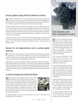 Ancient global cooling affected plankton numbers
ccording to a new study, diatoms, the oceanic plankton that absorb carbon dioxide from the
Aair, may have witnessed a sudden increase in species numbers before they abruptly declined
almost 33 million years ago. The Cornell study, which was published in the January 8, 2009 issue of
thejournalNature,suggeststhatthesetrendscoincidedwithsevereglobalcooling.
The research findings question the earlier theory that diatoms’ success was related to an increase
in the nutrients received by the oceans from the neighbouring grasslands about 18 million years
ago. The study headed by graduate student Dan Rabosky of the Department of Ecology and
Evolutionary Biology at Cornell and the Cornell Laboratory of Ornithology, provides new evidence
that takes into account a widespread paleontological problem which suggests that younger fossils
areeasiertofindthanolderones.
“We just tried to address the simple fact that the number of available fossils is colossally greater
from recent time periods than from earlier time periods. It's a pretty standard correction in some
fields, but it hasn't been applied to planktonic paleontology up till now,” Science Daily quoted
Raboskyassaying.
e-wastemanagementinitiativebyNokia
okia India has launched a campaign where customers can drop
Ntheir old handset in the company's stores and win gifts. It is a
step towards promoting recycling of electronic waste and greening
the environment. The project will be rolled out in phases across the
country, it added. The Finnish handset major, in turn, will plant a tree
for every handset dropped into these bins. According to a survey
conducted by the company in 13 countries, only 3 per cent said they
had recycled their old phone. Also, 50 per cent of those surveyed
didn't know phones could be recycled, with awareness being the
lowestinIndiaat17percent.
“As responsible leaders, we want to drive best practices in our industry,” Nokia India VP and
managingdirectorDShivakumarsaid.
Biochar for soil replenishment and to combat global
warming
ormer inhabitants of the Amazon Basin enriched their fields with charred organic materials and
Ftransformed one of the Earth's most infertile soils into one of the most productive. Now,
scientists, environmental groups and policy makers forging the next world climate agreement see
biocharasanimportantwayforcombatingglobalwarmingaswell.
Christoph Steiner, soil scientist at University of Georgia says that almost any kind of organic material –
peanut shells, pine chips and even poultry litter – can be burned in air-tight conditions, a process called
pyrolysis. The byproducts are biochar, a highly porous charcoal that helps soil retain nutrients and water,
and gases and heat that can be used as energy. He now investigates the global potential of biochar to
sequestercarbon.HealsoservesasaconsultanttotheUNCCD,asisterprogrammetotheclimatechange
convention.
lack carbon, the component of soot that
Bgives it its colour, is thought to be the
second largest cause of global warming
after carbon dioxide. It is formed through
incomplete combustion of fossil fuels, wood
and vegetation. Nasa claims that, cutting
down on the pollutant, can have an
immediate cooling effect – and prevent
hundreds of thousands of deaths from air
pollutionatthesametime.
Soot contains up to 40 different cancer-
causing chemicals which also cause
respiratory and heart diseases. It is
estimated to cause two million deaths in the
developingcountrieseachyear.
The soot is spread around the globe by wind,
and heats the atmosphere by absorbing and
releasing solar radiation. When it settles
down, it darkens snow and ice, at the poles
or high in mountains, reducing its ability to
reflect sunlight resulting in faster melts and
even more absorption of sunlight by the bare
snowfreeland.
Soot falls immediately unlike carbon dioxide
that remains in air for hundereds of years.
This is hazardous to health and is heating the
Earth. Scientists believe that cutting down
on soot emissions is the fastest way to
reduce air pollution related deaths and
reducetheglobalwarmingdramatically.
They further suggest that proper vehicular
and industrial pollution control measures
and use of solar cooker and biogas for
cookingcanreducethesootemissions.
Soot reduction could
help to stop global warming
planet earth | | February 0909
 