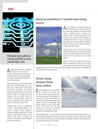Rating the desirability of 11 possible future energy
sources
study published in the journal Energy and
AEnvironmental Science that claims to be the
first comparative evaluation of alternate energy
solutions to global warming, air pollution, and
energy security compared nine electric power
sources and two liquid fuels for the purpose. It
considered their effects on water supply, land
use, wildlife and resource availability and indirect
effects on energy security, nuclear proliferation,
mortalityandunder-nutrition.
Wind power, as a source of electricity for battery
vehicles, performed best. In the second group
were battery vehicles using electricity from solar
power and from geothermal, tidal and wave
sources.
While the third level included battery vehicles
driven by hydropower, nuclear, and coal from
plants using carbon capture and storage, ethanol
use was found to cause the most climate damage, air pollution, damage to land and wildlife, and
chemicalwasteasperthisnewstudy.
Climate change
threatens Pacific,
Arctic conflicts
nvironmental stress has increased the
Erisk of conflicts in the Pacific over
resources and food. As per revelations of a
summaryofthe report"ClimateChange,The
Environment, Resources and Conflict", as
theArcticmelts,drillingunderseaoilandgas
deposits, becomes a commercially viable
process. Rising sea levels would affect
nations and islands with low-lying
coastlines, and may lead to increase in
refugeesfromvulnerablePacificislands.
“Environmental stress, caused by both climate change and a range of other factors, will act as a
threat multiplier in fragile states around the world, increasing the chances of state failure," states
thesummary.Risingsealevels,increaseinrefugees,moreillegalimmigrationandfishingarefewof
theconflictareasmentionedinthereport.
NEWS
Polarised light pollution
causes animals to miss
natural light cues
collaboration of ecologists, biologists
Aand biophysicists in the journal
Frontiers in Ecology and the Environment,
has shown that cues from polarised light
can trigger animal behaviours leading to
injury and often death.
Human-made light sources can alter natural
light cycles, causing animals that rely on
light cues to make mistakes when moving
through their environment. The research
shows that environmental cues, such as the
intensity of light, that animals use to make
decisions, occur at different levels of
severity in the natural world. When cues
become unnaturally intense, animals can
respondunnaturallystronglytothem.
Artificial light that occurs at unnatural times
or places – often called light pollution – can
attract or repulse animals, resulting in
increased predation, migrating in the wrong
direction, choosing bad nest sites or mates,
collisions with artificial structures and
reduced time available to spend looking for
food,justtonameafew.
NEWS
planet earth | | February 0910
 