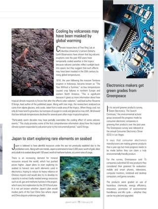 Japan to start exploring rare elements on seabed
apan is believed to have plentiful resources under the sea not previously exploited due to the
Jprohibitivecosts.Alongwithraremetals,Japanisestimatedtohave5,000years'worthofgold,silver
andcobaltinitsseabedalongwith100years'worthofmethanehydrate,atcurrentratesofusage.
There is an increasing demand for mineral
resources around the world, which has pushed
prices higher. Japan plans to start exploring its
seabed to harvest rare earth elements used in
electronics, hoping to reduce its heavy reliance on
Chinese imports and would also try to develop its
capacity to extract badly needed energy resources
such as oil, gas and methane hydrate in the project,
which eyes test exploration by the 2018 fiscal year.
It is not yet known whether Japan's plan would
involve parts of the East China Sea where Japan
andChinadisputeunderseagasfields.
Cooling by volcanoes may
have been masked by
global warming
limate researchers of Tree Ring Lab at
CColumbia University’s Lamont-Doherty
Earth Observatory have shown that big volcanic
eruptions over the past 450 years have
temporarily cooled weather in the tropics
because volcanic particles reflect sunlight back
into space; but they suggest that such effects
may have been masked in the 20th century by
rising global temperatures.
1816, the year following the massive Tambora
eruption in Indonesia, became known as “The
Year Without a Summer,” as low temperatures
caused crop failures in northern Europe and
eastern North America. “This is significant
because it gives us more information about how
tropical climate responds to forces that alter the effects solar radiation,” said lead author Rosanne
D’Arrigo, lead author of the published paper. Along with tree rings, the researchers analysed ice
cores from alpine glaciers, and corals, taken from a wide area of the tropics. When things cool, not
onlydotreestendtogrowless,butisotopesofoxygenincoralsandglacialicemayshift.Allshowed
thatlow-latitudetemperaturesdeclinedforseveralyearsaftermajortropicaleruptions.
“Particularly warm decades may have partially overridden the cooling effect of some volcanic
events,” This study provides some of the first comprehensive information about how the tropical
climatesystemrespondedtovolcanismpriortotheinstrumentalperiod,”saidD’Arrigo.
Electronics makers get
green grades from
Greenpeace
n its second greener products survey,
I"Green Electronics: The Search
Continues," the environmental activist
group assessed the progress made by
consumer electronic companies in
greening their products over the past year.
The Greenpeace survey was released at
the annual Consumer Electronics Show
(CES) in Las Vegas.
It says that consumer electronics
manufacturers are making greener products
than a year ago but more progress needs to
be made before they can claim a truly
environmentallyfriendlyproduct.
For the survey, Greenpeace said 15
companies submitted 50 new products they
considered their greenest for evaluation:
mobile and smart phones, televisions,
computer monitors, notebook and desktop
computers,andgameconsoles.
The products were graded on use of
hazardous chemicals, energy efficiency,
innovation, promotion of environmental
friendliness and life cycle – whether they
canberecycledandupgraded.
planet earth | | February 0911
 