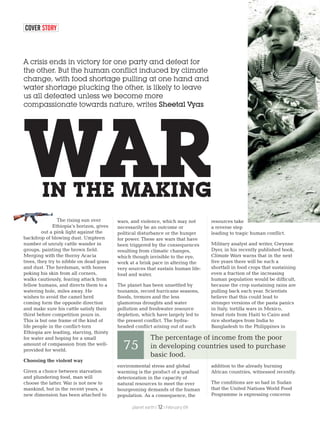 COVER STORY
A crisis ends in victory for one party and defeat for
the other. But the human conflict induced by climate
change, with food shortage pulling at one hand and
water shortage plucking the other, is likely to leave
us all defeated unless we become more
compassionate towards nature, writes Sheetal Vyas
IN THE MAKING
WAR
The rising sun over
Ethiopia’s horizon, gives
out a pink light against the
backdrop of blowing dust. Umpteen
number of unruly cattle wander in
groups, painting the brown field.
Merging with the thorny Acacia
trees, they try to nibble on dead grass
and dust. The herdsman, with bones
poking his skin from all corners,
walks cautiously, fearing attack from
fellow humans, and directs them to a
watering hole, miles away. He
wishes to avoid the camel herd
coming form the opposite direction
and make sure his cattle satisfy their
thirst before competition pours in.
This is but one frame of the kind of
life people in the conflict-torn
Ethiopia are leading, starving, thirsty
for water and hoping for a small
amount of compassion from the well-
provided for world.
Choosing the violent way
Given a choice between starvation
and plundering food, man will
choose the latter. War is not new to
mankind, but in the recent years, a
new dimension has been attached to
wars, and violence, which may not
necessarily be an outcome or
political disturbance or the hunger
for power. These are wars that have
been triggered by the consequences
resulting from climatic changes,
which though invisible to the eye,
work at a brisk pace in altering the
very sources that sustain human life:
food and water.
The planet has been unsettled by
tsunamis, record hurricane seasons,
floods, tremors and the less
glamorous droughts and water
pollution and freshwater resource
depletion, which have largely led to
the present conflict. The hydra-
headed conflict arising out of such
environmental stress and global
warming is the product of a gradual
deterioration in the capacity of
natural resources to meet the ever
bourgeoning demands of the human
population. As a consequence, the
resources take
a reverse step
leading to tragic human conflict.
Military analyst and writer, Gwynne
Dyer, in his recently published book,
Climate Wars warns that in the next
five years there will be such a
shortfall in food crops that sustaining
even a fraction of the increasing
human population would be difficult,
because the crop sustaining rains are
pulling back each year. Scientists
believe that this could lead to
stronger versions of the pasta panics
in Italy, tortilla wars in Mexico,
bread riots from Haiti to Cairo and
rice shortages from India to
Bangladesh to the Philippines in
addition to the already burning
African countries, witnessed recently.
The conditions are so bad in Sudan
that the United Nations World Food
Programme is expressing concerns
The percentage of income from the poor
in developing countries used to purchase
basic food.
75
planet earth | | February 0912
 