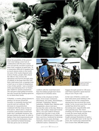conflicts with the result that more
than four billion people have been
displaced in Colombia alone.
Similar is the situation in Haiti,
Gaza, Ivory Coast, Cameroon,
Mauritania, Sri Lanka, Mozambique,
Senegal, Uzbekistan, Bolivia,
Indonesia, Middle East, Pakistan and
Bangladesh, where riots have
become the order of the day. While in
places like Sudan, Chad and Central
Africa, war and conflicts between
people have become a way of life.
Close to 25,000 farmers in India took
their own lives, burdened by farming
debts and severe grain shortage.
Australia, which has been a very self-
sufficient nation, witnessed its
biggest drought period in 150 years
and China reported a grain harvest
drop of over 10 per cent.
In the case of Darfur, a semi-arid
land with moist areas dotting it, the
nomadic lives of the communities
staying here has received the worst
stroke. In the recent years their total
rainfall has dived low and is
becoming more unpredictable with
each passing year. The chaos
resulting out of this has caused them
to seek the moist lands and the
competition was such that they
fought amongst themselves to grab a
piece of cultivable land. In the last 10
years, the country has witnessed the
loss of more than 300,000 human
about the possibility of the present
food crisis taking a new turn in
combination with the poor cereal
turn out and the increase in prices of
basic food, sorghum in particular. “It
is sometimes difficult to imagine how
so much misery exists in the world.
As some of the waste disposal units
work in Sudan, people often attack
the officers who oversee the
operations and burrow through piles
of rubbish in the hope that they will
find a half-eaten fruit, scrapings from
a food can or in times of desperation
a box of shoe polish,” says a member
of the peacekeeping force in Sudan,
who wished to remain anonymous.
The sad part is that global recession
has also caused the funding agencies
to cut down their funds.
Colombia, a country always known to
produce an excess of food till
recently, is constantly fearing food
scarcity and riot outbreak. The
decrease in crop production
combined with the steep incline in
food prices, which were a result of
economic policies that turned food
trade into a profitable business, has
hit poor farmers the most. In order to
balance their food requirements and
be able to pay for food grains, they
have switched to biofuel farming.
This has given rise to internal
Un peace keeping force in
Sudan stays on alert
for possible attacks
planet earth | | February 0913
 
