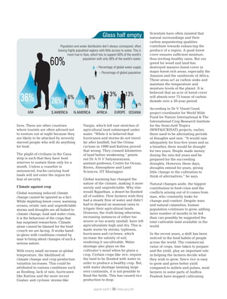 lives. There are other countries
where tourists are often advised not
to venture out at night because they
are likely to be attacked by severely
starved people who will do anything
for food.
The plight of civilians in the Gaza
strip is such that they have food
reserves to sustain them only for a
month. Unless a ceasefire is
announced, trucks carrying food
loads will not enter the region for
fear of security.
Climate against crop
Global warming induced climate
change cannot be ignored as a fact.
While depleting forest cover, warming
oceans, erratic rain and unpredictable
storms and droughts are all linked to
climate change, food and water crisis,
it is the behaviour of the crops that
has surprised researchers. Climate
alone cannot be blamed for the food
crunch we are facing. It works hand-
in-glove with conditions created by
man to bring about changes of such a
serious nature.
With every small increase in global
temperature, the likelihood of
climate change and crop production
variation increases. This could be
attributed to various conditions such
as flooding, lack of rain, hurricanes
like Katrina and the more recent
Gustav, and cyclonic storms like
Nargis, which left vast stretches of
agricultural land submerged under
water. “While it is believed that
hurricanes and storms do not travel
far after landfall, but the Orissa
cyclone in 1999 and Katrina proved
that wrong. They crossed kilometres
of land before weakening,” points
out Dr A N V Satyanarayana,
assitant professor, Centre for Ocean,
Rivers, Atmosphere and Land
Sciences, IIT Kharagpur.
Global warming has changed the
nature of the climate, making it more
unruly and unpredictable. Why else
would Rajasthan, a desert be flooded
all of sudden. How farmers wish they
had a steady flow of water and didn’t
had to depend on seasonal rains to
irrigate their agricultural lands.
However, the truth being otherwise,
increasing instances of either too
severe or too scanty rainfall, have left
agriculturalists high and dry. This is
made worse by storms, typhoons,
hurricanes and cyclones, which
increase the salinity of soil,
rendering it uncultivable. Water
shortage also plays on the
cultivator’s mind when he plans a
crop. Certain crops like rice, require
the land to be flooded with water in
order to produce a healthy crop. But,
with water shortage looming large
over continents, it is not possible to
flood the fields. This has caused rice
production to drop.
Scientists have often insisted that
natural surroundings and their
carbon sequestering qualities
contribute towards enhancing the
produce of a region. A good forest
cover ensures sufficient moisture,
thus inviting healthy rains. But our
greed for wood and land has
destroyed massive forest cover in
major forest-rich areas, especially the
Amazon and the rainforests of Africa.
These areas act as carbon sinks and
maintain the temperature and
moisture levels of the planet. It is
believed that an acre of forest cover
will absorb over 75 tonne of carbon
dioxide over a 20-year period.
According to Dr V Vinod Goud,
project coordinator for World Wide
Fund for Nature International & The
International Crop Research Institute
for the Semi-Arid Tropics
(WWF&ICRISAT) projects, earlier,
there used to be alternating periods
of draughts and rain. “It would rain
adequately for four-five years and as
a breather, there would be draught
for two years. People made money
during the rain-fed years and be
prepared for the succeeding
droughts. However, these days,
droughts extend for years, giving
little change to the cultivators to
think of alternatives,” he says.
Natural changes aside, the biggest
contribution to food crisis and the
conflicts arising out of it comes from
man, who constantly looks for
change and comfort. Despite wars
and natural calamities, human
population continues to grow, adding
more number of mouths to be fed
than can possibly be supported the
total cultivable land available in the
world.
In the recent years, a shift has been
noticed in the food habits of people
across the world. The commercial
value of crops, time taken to prepare
and the yield, play an important role
in helping the farmers decide what
they wish to grow. Since rice is easy
to grow and gives better yield
compared to millets and pulses, most
farmers in some parts of Andhra
Pradesh have stopped cultivating
ASIA S.AMERICA N.AMERICA AFRICA EUROPE OCEANIA
15%
8%
11%
13%
8%
13%
5% 1%
36% 26%
6%
60%
Glass half empty
Population and water distribution don’t always correspond, often
leaving highly populated regions with little access to water. This is
most true in Asia, which has to support 60% of the world’s
population with only 36% of the world’s water.
– Percentage of global water supply
– Percentage of global population
planet earth | | February 0914
 