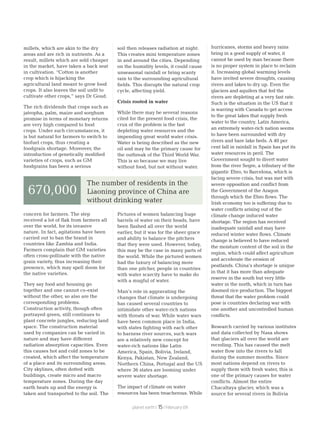 millets, which are akin to the dry
areas and are rich in nutrients. As a
result, millets which are sold cheaper
in the market, have taken a back seat
in cultivation. “Cotton is another
crop which is hijacking the
agricultural land meant to grow food
crops. It also leaves the soil unfit to
cultivate other crops,” says Dr Goud.
The rich dividends that crops such as
jatropha, palm, maize and sorghum
promise in terms of monetary returns
are very high compared to food
crops. Under such circumstances, it
is but natural for farmers to switch to
biofuel crops, thus creating a
foodgrain shortage. Moreover, the
introduction of genetically modified
varieties of crops, such as GM
foodgrains has been a serious
concern for farmers. The step
received a lot of flak from farmers all
over the world, for its invasive
nature. In fact, agitations have been
carried out to ban the brand in
countries like Zambia and India.
Farmers complain that GM varieties
often cross-pollinate with the native
grain variety, thus increasing their
presence, which may spell doom for
the native varieties.
They say food and housing go
together and one cannot co-exist
without the other, so also are the
corresponding problems.
Construction activity, though often
portrayed green, still continues to
plant concrete jungles, reducing land
space. The construction material
used by companies can be varied in
nature and may have different
radiation absorption capacities. Even
this causes hot and cold zones to be
created, which affect the temperature
of a place and its surrounding areas.
City skylines, often dotted with
buildings, create micro and macro
temperature zones. During the day
earth heats up and the energy is
taken and transported to the soil. The
soil then releases radiation at night.
This creates mini temperature zones
in and around the cities. Depending
on the humidity levels, it could cause
unseasonal rainfall or bring scanty
rain to the surrounding agricultural
fields. This disrupts the natural crop
cycle, affecting yield.
Crisis rooted in water
While there may be several reasons
cited for the present food crisis, the
crux of the problem is the fast
depleting water resources and the
impending great world water crisis.
Water is being described as the new
oil and may be the primary cause for
the outbreak of the Third World War.
This is so because we may live
without food, but not without water.
Pictures of women balancing huge
barrels of water on their heads, have
been flashed all over the world
earlier, but it was for the sheer grace
and ability to balance the pitchers
that they were used. However, today,
this may be the case in many parts of
the world. While the pictured women
had the luxury of balancing more
than one pitcher, people in countries
with water scarcity have to make do
with a mugful of water.
Man’s role in aggravating the
changes that climate is undergoing
has caused several countries to
intimidate other water-rich nations
with threats of war. While water wars
have been common place in India,
with states fighting with each other
to harness river sources, such wars
are a relatively new concept for
water-rich nations like Latin
America, Spain, Bolivia, Ireland,
Kenya, Pakistan, New Zealand,
Northern China, Portugal and the US
where 36 states are looming under
severe water shortage.
The impact of climate on water
resources has been treacherous. While
hurricanes, storms and heavy rains
bring in a good supply of water, it
cannot be used by man because there
is no proper system in place to reclaim
it. Increasing global warming levels
have invited severe droughts, causing
rivers and lakes to dry up. Even the
glaciers and aquifers that fed the
rivers are depleting at a very fast rate.
Such is the situation in the US that it
is warring with Canada to get access
to the great lakes that supply fresh
water to the country. Latin America,
an extremely water-rich nation seems
to have been surrounded with dry
rivers and bare lake beds. A 40 per
cent fall in rainfall in Spain has put its
water resources in peril. The
Government sought to divert water
from the river Segre, a tributary of the
gigantic Ebro, to Barcelona, which is
facing severe crisis, but was met with
severe opposition and conflict from
the Government of the Aragon
through which the Ebro flows. The
Irish economy too is suffering due to
water conflicts arising out of the
climate change induced water
shortage. The region has received
inadequate rainfall and may have
reduced winter water flows. Climate
change is believed to have reduced
the moisture content of the soil in the
region, which could affect agriculture
and accelerate the erosion of
peatlands. China’s shortage is unique
in that it has more than adequate
reserve in the south but very little
water in the north, which in turn has
doomed rice production. The biggest
threat that the water problem could
pose is countries declaring war with
one another and uncontrolled human
conflicts.
Research carried by various institutes
and data collected by Nasa shows
that glaciers all over the world are
receding. This has caused the melt
water flow into the rivers to fall
during the summer months. Since
most nations depend on rivers to
supply them with fresh water, this is
one of the primary causes for water
conflicts. Almost the entire
Chacaltaya glacier, which was a
source for several rivers in Bolivia
The number of residents in the
Liaoning province of China are
without drinking water
670,000
planet earth | | February 0915
 