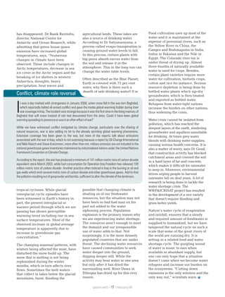 has disappeared. Dr Rasik Ravindra,
director, National Centre for
Antarctic and Ocean Resaerch, while
admitting that green house gases
emission have increased global
temperatures, says, “Numerous
changes in climate have been
observed. These include changes in
Arctic temperatures, decrease in sea
ice cover in the Arctic region and the
breaking of ice shelves in western
Antarctica, droughts, heavy
precipitation, heat waves and
tropical cyclones. While glacial
interglacial cyclic episodes have
been witnessed in Earth’s history in
part, the present interglacial or
warmer period through which we are
passing has shown perceptible
warming trend including rise in sea
surface temperatures. Most of the
observed increase in global average
temperature is apparently due to
increase in greenhouse gas
concentration.”
The changing seasonal patterns, with
winters being affected the most, have
disturbed the snow build up. The
snow that is melting is not being
replenished during the winter
months, which in turn affects river
flows. Sometimes the melt waters
that collect in lakes below the glacial
mountains, burst, flooding the
agricultural lands. These lakes are
also a source of drinking water.
According to Dr Satyanarayana, a
process called evapo-transpiration is
causing ground water levels to fall.
In this process, certain plants with
big pores absorb excess water from
the soil and release it in the
atmosphere. This in the long run can
change the water table levels.
Often described as the Blue Planet,
Earth is covered with 75 per cent
water, why then is there such a
dearth of safe drinking water? It is
possible that changing climate is
stealing us of our freshwater
resources, but the situation may not
have been so bad had man on his
part not added to the water
siphoning process. Population
explosion is the primary reason why
we are experiencing water shortage.
The resources aren’t enough to meet
the demand and our irresponsible
use of water adds to that. Not
surprisingly, it is the more densely
populated countries that are under
threat. The declining water resources
have caused communities to seek
water deeper into the ground,
digging deeper still. While the
activity may bear water in one area
but only after it has dried the
surrounding well. River Dawa in
Ethiopia has dried up for this very
reason.
Food cultivation uses up most of the
water and it is maintained at the
expense of perennial rivers, such as
the Yellow River in China, the
Ganges and Brahmaputra in India,
Indus in Pakistan and the Nile in
Egypt. The Colarado river too is
under threat of drying up. Almost
three-fourths of naturally available
water is used for crops. Besides,
certain plant varieties require more
water for cultivation, biofuels crops,
cotton and rice for instance. Serious
resource depletion is being done by
bottled water plants which sip-dry
groundwater, which is then treated
and exported as bottled water.
Refugees from water-tight nations
increase the burden on other nations,
thus widening the crisis.
Water crisis cannot be isolated from
pollution, which has reached the
deepest layers of the earth, rendering
groundwater and aquifiers unsuitable
for drinking. At times grey water
blends with drinking water supplies,
causing serious health concerns. It is
also a matter of worry, says Dr Goud,
that construction activity has blocked
catchment areas and covered the soil
in a hard layer of tar and concrete,
which makes it difficult for rainwater
to seep in. Moreover, environmental
drives urging people to harvest
rainwater fall on deaf years. A lot of
research is being done to tackle the
water shortage crisis. The
WWF&ICRISAT project has resulted
in the development of a rice variety
that doesn’t require flooding and
gives better yields.
Nature’s water cycle of evaporation
and rainfall, ensures that a steady
and required amount of freshwater is
supplied to humankind, but we have
tampered the natural cycle on such a
scale that some of the great rivers of
the world are running dry. It is
setting in a related food and water
shortage cycle. The gurgling sound
of water is music to ears when
available in abundant supply, but
one can only hope that a situation
doesn’t come when we become water
refugees and increase our burden on
the ecosystems. “Cutting down
emissions is the only solution and the
only way out,” scientists warn.
Conflict, climate role reversal
t was a day marked with strangeness in January 2008, when snow fell in the war-torn Baghdad,
which reportedly halted all armed conflict and gave the media global warming fodder during their
Iwar coverage in Iraq. The incident was strange because it was the first time in the living memory of
Baghdad that soft snow instead of rain had descended from the skies. Could it have been global
warmingspreadingitspresenceorwasitanafter-effectofwar?
While we have witnessed conflict instigated by climate change, particularly over the sharing of
natural resources, war is also adding its bit to the already sprinting global warming phenomena.
Extensive coverage has been given to the war, but none of the reports talk about emissions
associated with the war in Iraq, which is not surprising because a report by Oil Change International
and Nikki Reisch and Steve Kretzmann, more often than not, military emission are not included in the
national greenhouse gases inventories maintained by industrialised nations under the United Nations
FrameworkConventiononClimateChange.
Accordingtothereport,thewarhasproducedaminimum of141million metrictonsofcarbondioxide
equivalent since March 2003, while fuel consumption for Operation Iraq Freedom has released 100
million metric tons of carbon dioxide. Another practice often noticed in Iraq is the burning or oil and
gas wells which emit several metric tons of carbon dioxide and other greenhouse gases. Add to that
thepollutionresultingoutofgunpowderandbombs,sufficienttoaltertheclimateofthelandmass.
planet earth | | February 0917
 