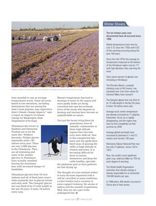 from snowfall to rain as average
temperatures warm. Some ski areas
based at low elevations, including
destinations that are among the
state’s most popular, may experience
direct climate change impacts,” says
a report on impacts of climate
change by Washington State
Department of Ecology.
Himalayan ski resorts in
Kashmir and Himachal
Pradesh are in for the
same fate. Trekkers
favourite, Pindari glacier
reportedly melts 130
metres every year. There
are over 5,000 glaciers
in the Himalayas. They
are all retreating and
some of the smaller
glaciers in Himalayas
have actually vanished
leaving the mountains
bare with increased danger of
landslides.
Himalayan glaciers feed 10 river
systems and all of them have scarce
water primarily due to glacial retreat
and early melt. The Gangotri glacier
lost one-third of its 15 mile length in
the last 50 years. It loses 18 metres
every year.
Warmer temperature has lead to
shortage of water in the region and
more paddy fields are being
converted into rain fed orchards.
Lives of the locals who depend on
farming and tourism have become as
unpredictable as nature.
Not just the locals living there for
generations, lives of
nomadic communities in
these high altitude
regions have become
even more difficult. Due
to this unexpected rain,
snow and dry spells their
fixed ways of grazing the
cattle in high altitude in
winters and lower. It is
becoming difficult for
them to sustain
themselves and keep the
cattle healthy, specially
the pashmina goat as their pastures
are fast drying up.
The thought of a non-existant winter
is scary because ingrained with it
will be cancelled so many traditions,
a Lohri bonfire and a vacation in
snow-capped Gulmerg, the aroma of
saffron and the warmth of pashmina.
Well, they are all a part of the
endangered list.
saffron yield in Kashmir has decreased to almost half since the last ten years
Winter Shivers
The ten hottest years ever
documented have all occurred since
1990
Global temperatures have risen by
over 0.7C since the 1700s with 0.5C
of this warming occurring during the
past 100 years.
Since the mid-1970s the average air
temperature measured at 49 stations
of the Himalayan region rose by 1°C
with high elevation sites warming the
most
Sixty-seven percent of glaciers are
retreating in Himalayas
The Khumbu Glacier, a popular
climbing route to Mt Everest, has
retreated over 5 km from where Sir
Edmund Hillary had crossed it
The Gangotri glacier lost one-third of
its 15 mile length in the last 50 years.
It loses 18 metres every year.
Average arctic winter temperature
has already increased by 11 degrees
Fahrenheit. Arctic ice is rapidly
disappearing, and the region may
have its first completely ice-free
summer by 2040
Average global sea levels have
increased by between 0.1 and 0.2
meters over the last 100 years
Montana's Glacier National Park now
has only 27 glaciers, versus 150 in
1910.
Rice, the world’s most significant
grain crop, yield has fallen by 10% for
each degree of warming
The World Health Organization
estimates that climate change is
already responsible for an estimated
150,000 deaths per year.
In 1998 alone, 650 deaths occurred in
Orissa due to heat waves.
planet earth | | February 0921
 