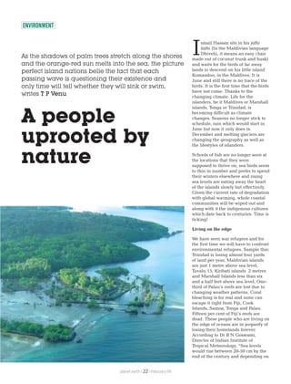 ENVIRONMENT
As the shadows of palm trees stretch along the shores
and the orange-red sun melts into the sea, the picture
perfect island nations belie the fact that each
passing wave is questioning their existence and
only time will tell whether they will sink or swim,
writes T P Venu
A people
uprooted by
nature
smail Hassan sits in his jolhi
fathi (In the Maldivian language
IDhivehi, it means an easy chair
made out of coconut trunk and husk)
and waits for the birds of far away
lands to descend on his little island
Komandoo, in the Maldives. It is
June and still there is no trace of the
birds. It is the first time that the birds
have not come. Thanks to the
changing climate. Life for the
islanders, be it Maldives or Marshall
islands, Tonga or Trinidad, is
becoming difficult as climate
changes. Seasons no longer stick to
schedule, rain which would start in
June but now it only does in
December and melting glaciers are
changing the geography as well as
the lifestyles of islanders.
Schools of fish are no longer seen at
the locations that they were
supposed to thrive on, sea birds seem
to thin in number and prefer to spend
their winters elsewhere and rising
sea levels are eating away the heart
of the islands slowly but effectively.
Given the current rate of degradation
with global warming, whole coastal
communities will be wiped out and
along with it the indigenous cultures
which date back to centuries. Time is
ticking!
Living on the edge
We have seen war refugees and for
the first time we will have to confront
environmental refugees. Sample this:
Trinidad is losing almost four yards
of land per year, Maldivian islands
are just 1 metre above sea level,
Tuvalu 15, Kiribati islands 2 metres
and Marshall Islands less than six
and a half feet above sea level. One-
third of Palau’s reefs are lost due to
changing weather patterns. Coral
bleaching is for real and none can
escape it right from Fiji, Cook
Islands, Samoa, Tonga and Palau.
Fifteen per cent of Fiji’s reefs are
dead. These people who are living on
the edge of oceans are in jeopardy of
losing their homelands forever.
According to Dr B N Goswami,
Director of Indian Institute of
Tropical Meteorology, “Sea levels
would rise between 20-50 cm by the
end of the century and depending on
planet earth | | February 0922
 
