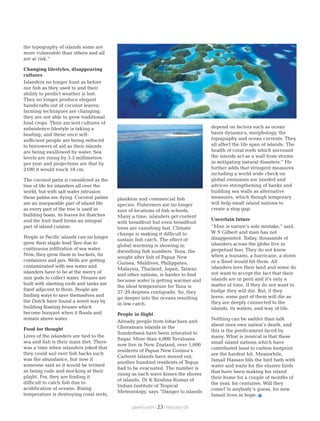 the topography of islands some are
more vulnerable than others and all
are at risk.”
Changing lifestyles, disappearing
cultures
Islanders no longer hunt as before
nor fish as they used to and their
ability to predict weather is lost.
They no longer produce elegant
handicrafts out of coconut leaves;
farming techniques are changing;
they are not able to grow traditional
food crops. Their ancient cultures of
subsistence lifestyle is taking a
beating; and these once self-
sufficient people are being reduced
to borrowers of aid as their islands
are being swallowed by water. Sea
levels are rising by 3.3 millimetres
per year and projections are that by
2100 it would touch 18 cm.
The coconut palm is considered as the
tree of life for islanders all over the
world, but with salt water intrusion
these palms are dying. Coconut palms
are an inseparable part of island life
as every part of the tree is used in
building boats, its leaves for thatches
and the fruit itself forms an integral
part of island cuisine.
People in Pacific islands can no longer
grow their staple food Taro due to
continuous infiltration of sea water.
Now, they grow them in buckets, tin
containers and jars. Wells are getting
contaminated with sea water and
islanders have to be at the mercy of
rain gods to collect water. Houses are
built with slanting roofs and tanks are
fixed adjacent to them. People are
finding ways to save themselves and
the Dutch have found a novel way by
building floating houses which
become buoyant when it floods and
remain above water.
Food for thought
Lives of the islanders are tied to the
sea and fish is their main diet. There
was a time when islanders joked that
they could sail over fish backs such
was the abundance, but now if
someone said so it would be termed
as being rude and mocking at their
plight. For, they are finding it
difficult to catch fish due to
acidification of oceans. Rising
temperature is destroying coral reefs,
plankton and commercial fish
species. Fishermen are no longer
sure of locations of fish schools.
Many a time, islanders get content
with breadfruit but even breadfruit
trees are vanishing fast. Climate
change is making it difficult to
sustain fish catch. The effect of
global warming is showing in
dwindling fish numbers. Tuna, the
sought after fish of Papua New
Guinea, Maldives, Philippines,
Malaysia, Thailand, Japan, Taiwan
and other nations, is harder to find
because water is getting warmer and
the ideal temperature for Tuna is
27-29 degrees centigrade. So, they
go deeper into the oceans resulting
in low catch.
People in flight
Already people from lohachara and
Ghoramara islands in the
Sunderbans have been relocated to
Sagar. More than 4,000 Tuvaluans
now live in New Zealand, over 1,600
residents of Papua New Guinea’s
Carteret Islands have moved out,
another hundred residents of Tegua
had to be evacuated. The number is
rising as each wave kisses the shores
of islands. Dr K Krishna Kumar of
Indian Institute of Tropical
Meteorology, says “Danger to islands
depend on factors such as ocean
basin dynamics, morphology, the
topography and ocean currents. They
all affect the life span of islands. The
health of coral reefs which surround
the islands act as a wall from storms
in mitigating natural disasters.” He
further adds that stringent measures
including a world wide check on
global emissions are needed and
advices strengthening of banks and
building sea walls as alternative
measures, which though temporary
will help small island nations to
create a stop gap.
Uncertain future
“Man is nature’s sole mistake,” said,
W S Gilbert and man has not
disappointed. Today, thousands of
islanders across the globe live in
perpetual fear. They do not know
when a tsunami, a hurricane, a storm
or a flood would hit them. All
islanders love their land and some do
not want to accept the fact that their
islands are in peril and it’s only a
matter of time. If they do not want to
budge they will die. But, if they
leave, some part of them will die as
they are deeply connected to the
islands, its waters, and way of life.
Nothing can be sadder than talk
about ones own nation’s death, and
this is the predicament faced by
many. What is ironical is that these
small island nations which have
contributed least to carbon footprint
are the hardest hit. Meanwhile,
Ismail Hassan fills the bird bath with
water and waits for the elusive birds
that have been making his island
their home for a couple of months of
the year, for centuries. Will they
come? Is anybody’s guess, for now
Ismail lives in hope.
planet earth | | February 0923
 