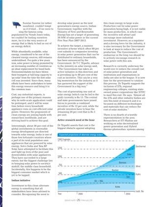 Sunrise Sunrise (or rather
sunshine), couldn't tempt
us if it tried… If we were to
sing the famous song
popularised by Norah Jones today,
we couldn't be fooling ourselves
more, for it is the very source of
energy that is likely to bail us out of
an energy deficit.
While abundantly available, solar
energy, considered to be one of the
cleanest energy sources, still remains
underutilised. For quite a few years
now, solar power is being promoted by
an increasing number of countries as
an ideal replacement for fossil fuels.
Environmentalists too have blown
their trumpets at full lung capacity to
'go solar' from the time the first solar
cell was invented. Since then, many
efforts have been undertaken to tame
this energy resource and bring it to
the common man.
Cost, say industrial experts, is
perhaps one of the primary reasons
why its wide-scale application could
be prolonged, and it will be some
time before every household
appliance runs on cost-efficient solar
power. However, the proponents of
clean energy are joining hands with
researchers worldwide, and are
striving hard to achieve this goal.
Interestingly, about 30 per cent of the
global investments in renewable
energy development are directed
towards solar energy. India is one of
those few fortunate countries where
a part of its rural population uses
appliances that are powered by solar
energy. Selco India and Tata BP
Solar have attempted to facilitate this
and light up lives of the poor and
downtrodden with solar appliances.
They have succeeded to a large
extent, but the biggest challenge lies
in bringing solar power to society's
midriff; the middle class household.
Incidentally, this happens to be the
biggest consumer market which is
yet to be tapped.
Indian initiative
Investment in this clean alternate
energy is something that all
stakeholders have been advised to
consider. Recognising the need to
develop solar power as the next
generation's energy source, Indian
Government, together with the
Ministry of New and Renewable
Energy has set a target of generating
50 MW of solar power in the current
Five Year Plan 2007-2012.
To achieve the target, a massive
incentive scheme which offers 80 per
cent subsidy to companies investing
in solar power generation that can be
distributed to ordinary households,
has been announced by the
Government. Dr T C Tripathi, advisor
to the ministry on solar energy said,
“The Government has taken an
active initiative in this direction and
is providing up to 80 per cent of the
cost as incentive. This can be a very
big momentum for the industry as it
has garnered the support of the
Government in a big way.”
The cost of generating one unit of
solar energy (which can be fed to the
grid) currently is Rs 15. The central
and state governments have joined
forces to provide a combined
incentive of Rs 12 per unit, while the
private investors have to bear the
remaining 20 per cent that is Rs 3
per unit.
Active research need of the hour
Dr Tripathi asserts that cost is the
biggest obstacle against adopting
this clean energy in large scale.
Production cost for solar power
generation being high, it is not viable
for mass production, in which case
the incentive will attract and
encourage more industrial
investment. However, as a regulator
and a driving force for the industry, it
is also necessary for the Government
to look at ways to reduce the cost of
production. The Government's
endeavour in the long run should be
to actively encourage research in
solar power with this aim.
Research is currently underway the
world over to reduce the overall cost
of solar power generation and
institutions and organisations in
India are also in the league. It is now
time for the government to catalyse
this process. Dr Tripathi suggests the
inclusion of IITs, regional
engineering colleges, existing state-
owned power corporations like NTPC
to meet this end. He says, “Almost all
the IITs and other industry bodies are
into this kind of research and it is
focussed on different technologies
and materials that can reduce the
cost of solar modules.”
There is no dearth of scientific
experimentation in the area.
Researchers at IIT Madras are
working on solar decentralised
power generation and Hybrid
thermo-photovoltaic systems among
1500 Exajoules
1250
1000
750
500
250
Year 2000 2050
Kohle
Oil + NGL
Gas
Hydro
tradit. Bio
Wind
Nuclear
Biomass
Solar
Geothermal
Expected projections of alternate energy output
planet earth | | February 0925
 